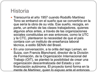Historia
 Transcurría el año 1957 cuando Rodolfo Martínez
  Tono se embarcó en el sueño que se convertiría en la
  que sería la obra de su vida. Ese sueño, recogía, en
  parte, un anhelo de las clases trabajadores, quienes
  algunos años antes, a través de las organizaciones
  sociales constituidas en ese entonces, como la UTC
  y la CTC, plantearon la necesidad de que el país
  contara con un instituto de enseñanza laboral
  técnica, a estilo SENAI del Brasil.
 En una conversación, a la orilla del lago Leman, en
  Suiza, con Francis Blanchard, director de la División
  de Formación, de la Organización Internacional del
  Trabajo (OIT), se planteó la posibilidad de crear una
  organización descentralizada del Estado y con
  financiación autónoma. El proyecto tomó forma en la
  mente de Martínez, quien lo expuso ante el entonces
 