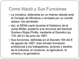 Como Nació y Sus Funciones
 La iniciativa, defendida en un intenso debate ante
  el Consejo de Ministros y revisada por un comité
  asesor, fue aprobada.
 Así, el SENA nació durante el Gobierno de la
  Junta Militar, posterior a la renuncia del General
  Gustavo Rojas Pinilla, mediante el Decreto-Ley
  118, del 21 de junio de 1957.
 Sus funciones, definidas en el Decreto 164 del 6
  de agosto de 1957, eran brindar formación
  profesional a los trabajadores, jóvenes y adultos
  de la industria, el comercio, la agricultura, la
  minería y la ganadería.
 