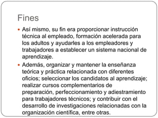 Fines
 Así mismo, su fin era proporcionar instrucción
  técnica al empleado, formación acelerada para
  los adultos y ayudarles a los empleadores y
  trabajadores a establecer un sistema nacional de
  aprendizaje.
 Además, organizar y mantener la enseñanza
  teórica y práctica relacionada con diferentes
  oficios; seleccionar los candidatos al aprendizaje;
  realizar cursos complementarios de
  preparación, perfeccionamiento y adiestramiento
  para trabajadores técnicos; y contribuir con el
  desarrollo de investigaciones relacionadas con la
  organización científica, entre otras.
 