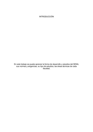 INTRODUCCIÓN

En este trabajo se puede apreciar la forma de desarrollo y estudios del SENA,
sus normas y exigencias, su tipo de estudios, las áreas técnicas de cada
facultad.

 