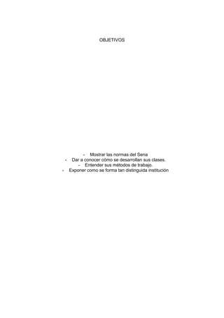 OBJETIVOS

-

- Mostrar las normas del Sena
Dar a conocer cómo se desarrollan sus clases.
- Entender sus métodos de trabajo.
Exponer como se forma tan distinguida institución

 