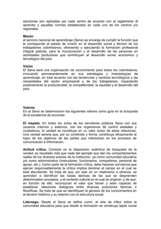 sanciones son aplicadas por cada centro de acuerdo con el reglamento dl
aprendiz y aquellas normas establecidas en cada uno de los centros y/o
regionales.
Misión
el servicio nacional de aprendizaje (Sena) se encarga de cumplir la función que
le corresponde al estado de invertir en el desarrollo social y técnico de los
trabajadores colombianos, ofreciendo y ejecutando la formación profesional
integral gratuita, para la incorporación y el desarrollo de las personas en
actividades productivas que contribuyan al desarrollo social, económico y
tecnológico del país.
Visión
El Sena será una organización de conocimiento para todos los colombianos,
innovando permanentemente en sus estrategias y metodologías de
aprendizaje, en total acuerdo con las tendencias y cambios tecnológicos y las
necesidades del sector empresarial y de los trabajadores, impactando
positivamente la productividad, la competitividad, la equidad y el desarrollo del
país.

Valores
En el Sena se determinaron los siguientes valores como guía en la búsqueda
de la excelencia de acciones:
El respeto. En todos los actos de los servidores públicos Sena con sus
usuarios internos y externos, con los organismos de control estatales y
ciudadanos, la verdad se constituye en un valor rector de estas relaciones.
Una verdad serena que, por su contenido y forma, contribuya eficazmente al
logro de los objetivos de las partes que interactúan en los procesos de
comunicación e información.
Actitud crítica. Consiste en la disposición auténtica de búsqueda de la
verdad, es resultado más que nada del ejemplo que dan los comportamientos
reales de los diversos actores de la institución, ya como comunidad educativa
y/o como administrativa (instructores, funcionarios, compañeros, personal de
apoyo, etc.). Como parte de la formación crítica, debe hacerse conciencia que
ejercer responsablemente la crítica implica dominar el campo en el cual se
está discutiendo. Se trata de que, sin caer en un relativismo a ultranza, se
aprendan a identificar las bases teóricas de las que se desprenden
determinados conceptos, y el contexto cultural en el cual se originan, y de que,
en función de ello, reconozcan el valor que tienen y sean capaces de
establecer relaciones dialógicas entre diversas posiciones teóricas o
filosóficas. Se trata de que se identifiquen la génesis de los conocimientos en
el devenir histórico y su relación con la estructura social.
Liderazgo. Desde el Sena se define como: el arte de influir sobre la
comunidad educativa para que desde la formación se construya tejido social

 