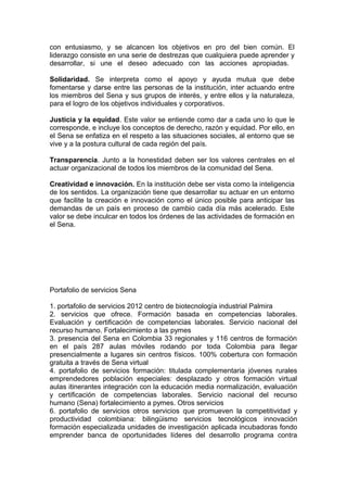 con entusiasmo, y se alcancen los objetivos en pro del bien común. El
liderazgo consiste en una serie de destrezas que cualquiera puede aprender y
desarrollar, si une el deseo adecuado con las acciones apropiadas.
Solidaridad. Se interpreta como el apoyo y ayuda mutua que debe
fomentarse y darse entre las personas de la institución, inter actuando entre
los miembros del Sena y sus grupos de interés, y entre ellos y la naturaleza,
para el logro de los objetivos individuales y corporativos.
Justicia y la equidad. Este valor se entiende como dar a cada uno lo que le
corresponde, e incluye los conceptos de derecho, razón y equidad. Por ello, en
el Sena se enfatiza en el respeto a las situaciones sociales, al entorno que se
vive y a la postura cultural de cada región del país.
Transparencia. Junto a la honestidad deben ser los valores centrales en el
actuar organizacional de todos los miembros de la comunidad del Sena.
Creatividad e innovación. En la institución debe ser vista como la inteligencia
de los sentidos. La organización tiene que desarrollar su actuar en un entorno
que facilite la creación e innovación como el único posible para anticipar las
demandas de un país en proceso de cambio cada día más acelerado. Este
valor se debe inculcar en todos los órdenes de las actividades de formación en
el Sena.

Portafolio de servicios Sena
1. portafolio de servicios 2012 centro de biotecnología industrial Palmira
2. servicios que ofrece. Formación basada en competencias laborales.
Evaluación y certificación de competencias laborales. Servicio nacional del
recurso humano. Fortalecimiento a las pymes
3. presencia del Sena en Colombia 33 regionales y 116 centros de formación
en el país 287 aulas móviles rodando por toda Colombia para llegar
presencialmente a lugares sin centros físicos. 100% cobertura con formación
gratuita a través de Sena virtual
4. portafolio de servicios formación: titulada complementaria jóvenes rurales
emprendedores población especiales: desplazado y otros formación virtual
aulas itinerantes integración con la educación media normalización, evaluación
y certificación de competencias laborales. Servicio nacional del recurso
humano (Sena) fortalecimiento a pymes. Otros servicios
6. portafolio de servicios otros servicios que promueven la competitividad y
productividad colombiana: bilingüismo servicios tecnológicos innovación
formación especializada unidades de investigación aplicada incubadoras fondo
emprender banca de oportunidades líderes del desarrollo programa contra

 