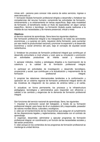 minas anti - persona para conocer más acerca de estos servicios, ingrese a
www.sena.edu.co
7. formación titulada formación profesional dirigida a desarrollar y fortalecer las
competencias del recurso humano; comprende las actividades de formación,
entrenamiento y re entrenamiento en temas específicos. Bajo esta modalidad
de formación, el beneficiario recibe un título de especialista -en algún campo
específico-, técnico o tecnólogo. La formación titulada puede realizarse a la
medida de sus necesidades y de manera presencial, virtual o mixta
Objetivos
el servicio nacional de aprendizaje, Sena tiene los siguientes objetivos:
Dar formación profesional integral a los trabajadores de todas las actividades
económicas, y a quienes sin serlo, requieran dicha formación, para aumentar
por ese medio la productividad nacional y promover la expansión y el desarrollo
económico y social armónico del país, bajo el concepto de equidad social
redistributiva.
2. fortalecer los procesos de formación profesional integral que contribuyan al
desarrollo comunitario a nivel urbano y rural, para su vinculación o promoción
en
actividades
productivas
de
interés
social
y
económico.
3. apropiar métodos, medios y estrategias dirigidos a la maximización de la
cobertura
y
la
calidad
de
la
formación
profesional
integral.
4. participar en actividades de investigación y desarrollo tecnológico,
ocupacional y social, que contribuyan a la actualización y mejoramiento de la
formación
profesional
integral.
5. propiciar las relaciones internacionales tendientes a la conformación y
operación de un sistema regional de formación profesional integral dentro de
las iniciativas de integración de los países de américa latina y el caribe.
6. actualizar, en forma permanente, los procesos y la infraestructura
pedagógica, tecnológica y administrativa para responder con eficiencia y
calidad a los cambios y exigencias de la demanda de formación profesional
integral.
Son funciones del servicio nacional de aprendizaje, Sena, las siguientes:
1. impulsar la promoción social del trabajador, a través de su formación
profesional integral, para hacer de él un ciudadano útil y responsable, poseedor
de valores morales éticos, culturales y ecológicos.
2. velar por el mantenimiento de los mecanismos que aseguren el cumplimiento
de las disposiciones legales y reglamentarias, relacionadas con el contrato de
aprendizaje.
3. organizar, desarrollar, administrar y ejecutar programas de formación
profesional integral, en coordinación y en función de las necesidades sociales y
del sector productivo.
4. velar porque en los contenidos de los programas de formación profesional se
mantenga la unidad técnica.

 