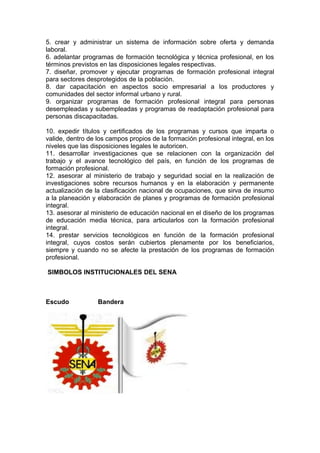 5. crear y administrar un sistema de información sobre oferta y demanda
laboral.
6. adelantar programas de formación tecnológica y técnica profesional, en los
términos previstos en las disposiciones legales respectivas.
7. diseñar, promover y ejecutar programas de formación profesional integral
para sectores desprotegidos de la población.
8. dar capacitación en aspectos socio empresarial a los productores y
comunidades del sector informal urbano y rural.
9. organizar programas de formación profesional integral para personas
desempleadas y subempleadas y programas de readaptación profesional para
personas discapacitadas.
10. expedir títulos y certificados de los programas y cursos que imparta o
valide, dentro de los campos propios de la formación profesional integral, en los
niveles que las disposiciones legales le autoricen.
11. desarrollar investigaciones que se relacionen con la organización del
trabajo y el avance tecnológico del país, en función de los programas de
formación profesional.
12. asesorar al ministerio de trabajo y seguridad social en la realización de
investigaciones sobre recursos humanos y en la elaboración y permanente
actualización de la clasificación nacional de ocupaciones, que sirva de insumo
a la planeación y elaboración de planes y programas de formación profesional
integral.
13. asesorar al ministerio de educación nacional en el diseño de los programas
de educación media técnica, para articularlos con la formación profesional
integral.
14. prestar servicios tecnológicos en función de la formación profesional
integral, cuyos costos serán cubiertos plenamente por los beneficiarios,
siempre y cuando no se afecte la prestación de los programas de formación
profesional.
SIMBOLOS INSTITUCIONALES DEL SENA

Escudo

Bandera

 