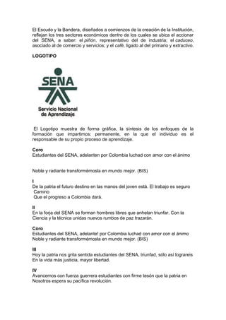 El Escudo y la Bandera, diseñados a comienzos de la creación de la Institución,
reflejan los tres sectores económicos dentro de los cuales se ubica el accionar
del SENA, a saber: el piñón, representativo del de industria; el caduceo,
asociado al de comercio y servicios; y el café, ligado al del primario y extractivo.
LOGOTIPO

El Logotipo muestra de forma gráfica, la síntesis de los enfoques de la
formación que impartimos: permanente, en la que el individuo es el
responsable de su propio proceso de aprendizaje.
Coro
Estudiantes del SENA, adelanten por Colombia luchad con amor con el ánimo
Noble y radiante transformémosla en mundo mejor. (BIS)
I
De la patria el futuro destino en las manos del joven está. El trabajo es seguro
Camino
Que el progreso a Colombia dará.
II
En la forja del SENA se forman hombres libres que anhelan triunfar. Con la
Ciencia y la técnica unidas nuevos rumbos de paz trazarán.
Coro
Estudiantes del SENA, adelante! por Colombia luchad con amor con el ánimo
Noble y radiante transformémosla en mundo mejor. (BIS)
III
Hoy la patria nos grita sentida estudiantes del SENA, triunfad, sólo así lograreis
En la vida más justicia, mayor libertad.
IV
Avancemos con fuerza guerrera estudiantes con firme tesón que la patria en
Nosotros espera su pacífica revolución.

 