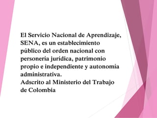 El Servicio Nacional de Aprendizaje,
SENA, es un establecimiento
público del orden nacional con
personería jurídica, patrimonio
propio e independiente y autonomía
administrativa.
Adscrito al Ministerio del Trabajo
de Colombia
 