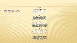 HIMNO DEL SENA
 CORO
 Estudiantes del SENA adelante
Por Colombia luchad con amor
Con el ánimo noble y radiante
Transformémosla en mundo mejor
I
De la patria el futuro destino,
en las manos del joven está,
el trabajo es seguro camino,
que el progreso a Colombia dará.
II
En la forja del SENA se forman,
hombres libres que anhelan triunfar,
con la ciencia y la técnica unidas,
nuevos rumbos de paz trazarán.
III
Hoy la patria nos grita sentida,
¡estudiantes del SENA triunfad!
solo así lograréis en la vida,
más justicia, mayor libertad.
IV
Avancemos con fuerza guerrera,
¡estudiantes con firme tesón!
que la patria en nosotros espera,
su pacífica revolución
 