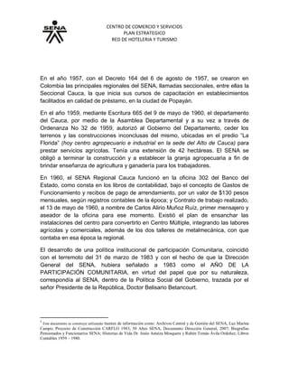 CENTRO DE COMERCIO Y SERVICIOS
PLAN ESTRATEGICO
RED DE HOTELERIA Y TURISMO
GRUPO 6: Centro de Comercio y Servicios Regional Cauca1
En el año 1957, con el Decreto 164 del 6 de agosto de 1957, se crearon en
Colombia las principales regionales del SENA, llamadas seccionales, entre ellas la
Seccional Cauca, la que inicia sus cursos de capacitación en establecimientos
facilitados en calidad de préstamo, en la ciudad de Popayán.
En el año 1959, mediante Escritura 665 del 9 de mayo de 1960, el departamento
del Cauca, por medio de la Asamblea Departamental y a su vez a través de
Ordenanza No 32 de 1959, autorizó al Gobierno del Departamento, ceder los
terrenos y las construcciones inconclusas del mismo, ubicadas en el predio “La
Florida” (hoy centro agropecuario e industrial en la sede del Alto de Cauca) para
prestar servicios agrícolas. Tenía una extensión de 42 hectáreas. El SENA se
obligó a terminar la construcción y a establecer la granja agropecuaria a fin de
brindar enseñanza de agricultura y ganadería para los trabajadores.
En 1960, el SENA Regional Cauca funcionó en la oficina 302 del Banco del
Estado, como consta en los libros de contabilidad, bajo el concepto de Gastos de
Funcionamiento y recibos de pago de arrendamiento, por un valor de $130 pesos
mensuales, según registros contables de la época; y Contrato de trabajo realizado,
el 13 de mayo de 1960, a nombre de Carlos Alirio Muñoz Ruíz, primer mensajero y
aseador de la oficina para ese momento. Existió el plan de ensanchar las
instalaciones del centro para convertirlo en Centro Múltiple, integrando las labores
agrícolas y comerciales, además de los dos talleres de metalmecánica, con que
contaba en esa época la regional.
El desarrollo de una política institucional de participación Comunitaria, coincidió
con el terremoto del 31 de marzo de 1983 y con el hecho de que la Dirección
General del SENA, hubiera señalado a 1983 como el AÑO DE LA
PARTICIPACIÓN COMUNITARIA, en virtud del papel que por su naturaleza,
correspondía al SENA, dentro de la Política Social del Gobierno, trazada por el
señor Presidente de la República, Doctor Belisario Betancourt.
1
Este documento se construye utilizando fuentes de información como: Archivos Central y de Gestión del SENA, Luz Marina
Campo; Proyecto de Construcción CARFLO 1983; 50 Años SENA, Documento Dirección General, 2007; Biografías
Pensionados y Funcionarios SENA; Historias de Vida Dr. Jesús Astaíza Mosquera y Rubén Tomás Ávila Ordoñez; Libros
Contables 1959 – 1980.
 