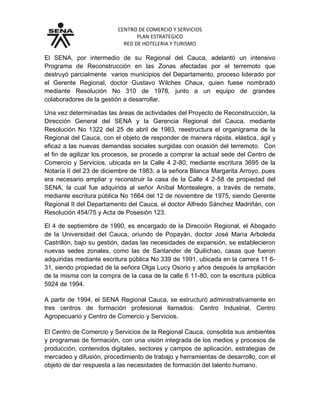 CENTRO DE COMERCIO Y SERVICIOS
PLAN ESTRATEGICO
RED DE HOTELERIA Y TURISMO
El SENA, por intermedio de su Regional del Cauca, adelantó un intensivo
Programa de Reconstrucción en las Zonas afectadas por el terremoto que
destruyó parcialmente varios municipios del Departamento, proceso liderado por
el Gerente Regional, doctor Gustavo Wilches Chaux, quien fuese nombrado
mediante Resolución No 310 de 1978, junto a un equipo de grandes
colaboradores de la gestión a desarrollar.
Una vez determinadas las áreas de actividades del Proyecto de Reconstrucción, la
Dirección General del SENA y la Gerencia Regional del Cauca, mediante
Resolución No 1322 del 25 de abril de 1983, reestructura el organigrama de la
Regional del Cauca, con el objeto de responder de manera rápida, elástica, ágil y
eficaz a las nuevas demandas sociales surgidas con ocasión del terremoto. Con
el fin de agilizar los procesos, se procede a comprar la actual sede del Centro de
Comercio y Servicios, ubicada en la Calle 4 2-80, mediante escritura 3695 de la
Notaría II del 23 de diciembre de 1983, a la señora Blanca Margarita Arroyo, pues
era necesario ampliar y reconstruir la casa de la Calle 4 2-58 de propiedad del
SENA, la cual fue adquirida al señor Aníbal Montealegre, a través de remate,
mediante escritura pública No 1664 del 12 de noviembre de 1975, siendo Gerente
Regional II del Departamento del Cauca, el doctor Alfredo Sánchez Madriñán, con
Resolución 454/75 y Acta de Posesión 123.
El 4 de septiembre de 1990, es encargado de la Dirección Regional, el Abogado
de la Universidad del Cauca, oriundo de Popayán, doctor José María Arboleda
Castrillón, bajo su gestión, dadas las necesidades de expansión, se establecieron
nuevas sedes zonales, como las de Santander de Quilichao, casas que fueron
adquiridas mediante escritura pública No 339 de 1991, ubicada en la carrera 11 6-
31, siendo propiedad de la señora Olga Lucy Osorio y años después la ampliación
de la misma con la compra de la casa de la calle 6 11-80, con la escritura pública
5924 de 1994.
A partir de 1994, el SENA Regional Cauca, se estructuró administrativamente en
tres centros de formación profesional llamados: Centro Industrial, Centro
Agropecuario y Centro de Comercio y Servicios.
El Centro de Comercio y Servicios de la Regional Cauca, consolida sus ambientes
y programas de formación, con una visión integrada de los medios y procesos de
producción, contenidos digitales, sectores y campos de aplicación, estrategias de
mercadeo y difusión, procedimiento de trabajo y herramientas de desarrollo, con el
objeto de dar respuesta a las necesidades de formación del talento humano.
 