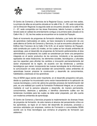 CENTRO DE COMERCIO Y SERVICIOS
PLAN ESTRATEGICO
RED DE HOTELERIA Y TURISMO
El Centro de Comercio y Servicios de la Regional Cauca, cuenta con tres sedes,
La primera de ellas se encuentra ubicada en la calle 4 No. 2 – 80, sede compartida
con la Dirección Regional; la segunda sede se encuentra ubicada en la calle 4 No.
2 – 67, sede compartida con las áreas financieras, talento humano y empleo; la
tercera sede en calidad de arrendamiento contiguo a la primera sede ubicado en la
Calle 4 No. 2 - 52, las tres sedes se encuentran en la ciudad de Popayán.
Dado el incremento de programas de formación ofertados y por tanto del número
de aprendices matriculados en estos, se hace necesaria la consecución de una
sede alterna al Centro de Comercio y Servicios, la cual se encuentra ubicada en el
Edificio San Francisco de la Calle 4 No 9-35, en el sector histórico de Popayán,
está constituida por cuatro (4) niveles, en los cuales se han situado ambientes de
aprendizaje, para el desarrollo de programas de formación pertenecientes al área
administrativa y empresarial, los cuales se caracterizan por tener una perspectiva
integrada en el sector productivo de los servicios, brindando a los aprendices
egresados de estas titulaciones, los elementos sociales, tecnológicos y culturales
que los capacitan para afrontar los cambios e innovación permanentemente del
sector empresarial de la región, de acuerdo con las tendencias y cambios
tecnológicos que vienen incorporando las nuevas tecnologías de la información y
la comunicación en esta actual sociedad del conocimiento; estos ambientes de
aprendizaje buscan propiciar la construcción y desarrollo de conocimientos,
habilidades y destrezas en los aprendices
Hoy el SENA sigue siendo actor importante, en el desarrollo prospectivo del país,
desde su quehacer ha incursionado como vector trascendental en la aplicación de
nuevas tecnologías y como tal, jalona los grandes procesos de transformación del
país, es una realidad por cuanto la Formación Profesional Integral, es un proceso
mediante el cual la persona adquiere y desarrolla, de manera permanente,
conocimientos, destrezas y aptitudes, e identifica claramente cuáles son las
tendencias mundiales para las cuales se debe estar preparado, por ello cuenta
con modernos ambientes de aprendizaje.
El Centro de Comercio y Servicios proyecta la implementación de diversas líneas
de proyectos de formación, de esta manera el alcance del pensamiento crítico en
los aprendices, se logra en el marco del desarrollo de productos, procesos y
servicios solicitados por empresas, centros de Formación o comunidades SENA
acorde con la línea tecnológica que enmarca el programa de formación que
adelantan.
 