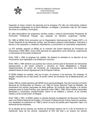 CENTRO DE COMERCIO Y SERVICIOS
PLAN ESTRATEGICO
RED DE HOTELERIA Y TURISMO
Grupo No. 2. Fortalecimiento y expansión
Capacitar al mayor número de personas era la consigna. Por ello, los instructores visitaron
comunidades marginadas en el barrio Meissen, en Bogotá, y levantaron más de 100 carpas
de circos en ciudades y municipios.
En ellas desarrollaron los programas móviles rurales y urbanos denominados Programas de
Promoción Profesional Popular, que después se llamaron programas móviles.
En 1960 el SENA firmó convenios con la Organización Internacional del Trabajo (OIT) y el
Fondo Especial de las Naciones Unidas, que brindaron asesoría administrativa, financiera y
técnica a los pequeños y medianos empresarios y promovieron el crecimiento empresarial.
La OIT también asesoró al SENA en la creación del Centro Nacional de Formación de
Instructores (1959-1960). Unas 2.000 personas se capacitaron como directivos, supervisores
e instructores de formación profesional.
Entre 1959 y 1963 el progreso fue notable. Se destacó la seriedad en la elección de los
funcionarios, que ingresaban a la entidad por concurso.
Entre 1963 y 1964 abrieron sus puertas dos nuevos centros para la formación de instructores
agropecuarios y del sector comercio y servicios en Gaira (Magdalena) y Bogotá,
respectivamente. El centro de formación de instructores agropecuarios fue trasladado
posteriormente al Centro Agropecuario de El Espinal (Tolima).
El SENA trabajó con adultos, veló por el agro, el comercio y los servicios. Sin embargo, el
renglón industrial era el más fuerte. El primer centro de formación fue el Metalmecánica, en
Bogotá.
Hasta 1964 la unidad operativa del SENA fue la seccional Bogotá. Ese año funcionó el Centro
Nacional de Confecciones en Pereira y en 1965 el Centro Nacional Textil de Medellín. Se
proyectaron los centros nacionales de artes gráficas, de fundición para Bogotá y el náutico
pesquero para la Costa Pacífica, que operarían entre 1968 y 1969. Otros centros nacionales
planeados y construidos, posteriormente, fueron el de hotelería y turismo, el de mandos
medios y el de construcción, en Bogotá.
Entre 1966 y 1967, el SENA realizó un estudio llamado Investigación de Recursos Humanos
para una Política Nacional de Empleo y Formación Profesional que incluyó todos los sectores.
Los resultados se publicaron en 1968 y fueron el punto de partida para responder mejor a la
demanda de las empresas.
En la década de los sesenta, los centros de formación pasaron de 31 a 50; la formación no
tradicional, fuera de los centros, representó el 35% del total y se crearon los centros
 