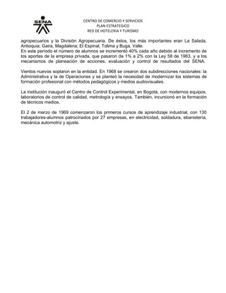 CENTRO DE COMERCIO Y SERVICIOS
PLAN ESTRATEGICO
RED DE HOTELERIA Y TURISMO
agropecuarios y la División Agropecuaria. De éstos, los más importantes eran La Salada,
Antioquia; Gaira, Magdalena; El Espinal, Tolima y Buga, Valle.
En este período el número de alumnos se incrementó 40% cada año debido al incremento de
los aportes de la empresa privada, que pasaron de 1% a 2% con la Ley 58 de 1963, y a los
mecanismos de planeación de acciones, evaluación y control de resultados del SENA.
Vientos nuevos soplaron en la entidad. En 1968 se crearon dos subdirecciones nacionales: la
Administrativa y la de Operaciones y se planteó la necesidad de modernizar los sistemas de
formación profesional con métodos pedagógicos y medios audiovisuales.
La institución inauguró el Centro de Control Experimental, en Bogotá, con modernos equipos,
laboratorios de control de calidad, metrología y ensayos. También, incursionó en la formación
de técnicos medios.
El 2 de marzo de 1969 comenzaron los primeros cursos de aprendizaje industrial, con 130
trabajadores-alumnos patrocinados por 27 empresas, en electricidad, soldadura, ebanistería,
mecánica automotriz y ajuste.
 