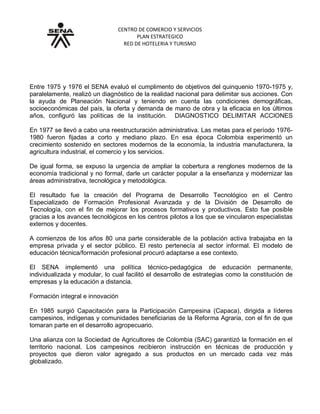 CENTRO DE COMERCIO Y SERVICIOS
PLAN ESTRATEGICO
RED DE HOTELERIA Y TURISMO
Grupo No. 3. Cobertura y modernización
Entre 1975 y 1976 el SENA evaluó el cumplimento de objetivos del quinquenio 1970-1975 y,
paralelamente, realizó un diagnóstico de la realidad nacional para delimitar sus acciones. Con
la ayuda de Planeación Nacional y teniendo en cuenta las condiciones demográficas,
socioeconómicas del país, la oferta y demanda de mano de obra y la eficacia en los últimos
años, configuró las políticas de la institución. DIAGNOSTICO DELIMITAR ACCIONES
En 1977 se llevó a cabo una reestructuración administrativa. Las metas para el período 1976-
1980 fueron fijadas a corto y mediano plazo. En esa época Colombia experimentó un
crecimiento sostenido en sectores modernos de la economía, la industria manufacturera, la
agricultura industrial, el comercio y los servicios.
De igual forma, se expuso la urgencia de ampliar la cobertura a renglones modernos de la
economía tradicional y no formal, darle un carácter popular a la enseñanza y modernizar las
áreas administrativa, tecnológica y metodológica.
El resultado fue la creación del Programa de Desarrollo Tecnológico en el Centro
Especializado de Formación Profesional Avanzada y de la División de Desarrollo de
Tecnología, con el fin de mejorar los procesos formativos y productivos. Esto fue posible
gracias a los avances tecnológicos en los centros pilotos a los que se vincularon especialistas
externos y docentes.
A comienzos de los años 80 una parte considerable de la población activa trabajaba en la
empresa privada y el sector público. El resto pertenecía al sector informal. El modelo de
educación técnica/formación profesional procuró adaptarse a ese contexto.
El SENA implementó una política técnico-pedagógica de educación permanente,
individualizada y modular, lo cual facilitó el desarrollo de estrategias como la constitución de
empresas y la educación a distancia.
Formación integral e innovación
En 1985 surgió Capacitación para la Participación Campesina (Capaca), dirigida a líderes
campesinos, indígenas y comunidades beneficiarias de la Reforma Agraria, con el fin de que
tomaran parte en el desarrollo agropecuario.
Una alianza con la Sociedad de Agricultores de Colombia (SAC) garantizó la formación en el
territorio nacional. Los campesinos recibieron instrucción en técnicas de producción y
proyectos que dieron valor agregado a sus productos en un mercado cada vez más
globalizado.
 