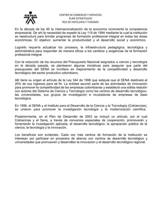 CENTRO DE COMERCIO Y SERVICIOS
PLAN ESTRATEGICO
RED DE HOTELERIA Y TURISMO
En la década de los 90 la internacionalización de la economía incrementó la competencia
empresarial. De ahí la necesidad de expedir la Ley 119 de 1994 mediante la cual la institución
se reestructuró para brindar programas de formación profesional integral en todas las áreas
económicas. El objetivo: aumentar la productividad y el desarrollo social y económico.
Lograrlo requería actualizar los procesos, la infraestructura pedagógica, tecnológica y
administrativa para responder de manera eficaz a los cambios y exigencias de la formación
profesional integral.
Con la reducción de los recursos del Presupuesto Nacional asignados a ciencia y tecnología
en la década pasada, se plantearon algunas iniciativas para asegurar que parte del
presupuesto del SENA se invirtiera en mejoramiento de la competitividad y desarrollo
tecnológico del sector productivo colombiano.
Allí tiene su origen el artículo de la Ley 344 de 1996 que estipula que el SENA destinará el
20% de sus ingresos para tal fin. La entidad asumió parte de las actividades de innovación
para promover la competitividad de las empresas colombianas y estableció una sólida relación
con actores del Sistema de Ciencia y Tecnología como los centros de desarrollo tecnológico,
las universidades, sus grupos de investigación e incubadoras de empresas de base
tecnológica.
En 1996, el SENA y el Instituto para el Desarrollo de la Ciencia y la Tecnología (Colciencias),
se unieron para promover la investigación tecnología y la modernización científica.
Posteriormente, en el Plan de Desarrollo de 2003 se incluyó un artículo, por el cual
Colciencias y el Sena, a través de convenios especiales de cooperación, promoverán y
fomentarán la investigación aplicada, el desarrollo tecnológico, la apropiación pública de la
ciencia, la tecnología y la innovación.
Los beneficios son evidentes. Cada vez más centros de formación de la institución se
interesan por participar en proyectos de alianza con centros de desarrollo tecnológico y
universidades que promueven y desarrollan la innovación y el desarrollo tecnológico regional.
 
