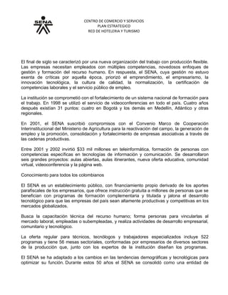 CENTRO DE COMERCIO Y SERVICIOS
PLAN ESTRATEGICO
RED DE HOTELERIA Y TURISMO
GRUPO No: 4: Retos de fin de siglo
El final de siglo se caracterizó por una nueva organización del trabajo con producción flexible.
Las empresas necesitan empleados con múltiples competencias, novedosos enfoques de
gestión y formación del recurso humano. En respuesta, el SENA, cuya gestión no estuvo
exenta de críticas por aquella época, priorizó el emprendimiento, el empresarismo, la
innovación tecnológica, la cultura de calidad, la normalización, la certificación de
competencias laborales y el servicio público de empleo.
La institución se comprometió con el fortalecimiento de un sistema nacional de formación para
el trabajo. En 1998 se utilizó el servicio de videoconferencias en todo el país. Cuatro años
después existían 31 puntos: cuatro en Bogotá y los demás en Medellín, Atlántico y otras
regionales.
En 2001, el SENA suscribió compromisos con el Convenio Marco de Cooperación
Interinstitucional del Ministerio de Agricultura para la reactivación del campo, la generación de
empleo y la promoción, consolidación y fortalecimiento de empresas asociativas a través de
las cadenas productivas.
Entre 2001 y 2002 invirtió $33 mil millones en teleinformática, formación de personas con
competencias específicas en tecnologías de información y comunicación. Se desarrollaron
seis grandes proyectos: aulas abiertas, aulas itinerantes, nueva oferta educativa, comunidad
virtual, videoconferencia y la página web.
Conocimiento para todos los colombianos
El SENA es un establecimiento público, con financiamiento propio derivado de los aportes
parafiscales de los empresarios, que ofrece instrucción gratuita a millones de personas que se
benefician con programas de formación complementaria y titulada y jalona el desarrollo
tecnológico para que las empresas del país sean altamente productivas y competitivas en los
mercados globalizados.
Busca la capacitación técnica del recurso humano; forma personas para vincularlas al
mercado laboral, empleadas o subempleadas, y realiza actividades de desarrollo empresarial,
comunitario y tecnológico.
La oferta regular para técnicos, tecnólogos y trabajadores especializados incluye 522
programas y tiene 56 mesas sectoriales, conformadas por empresarios de diversos sectores
de la producción que, junto con los expertos de la institución diseñan los programas.
El SENA se ha adaptado a los cambios en las tendencias demográficas y tecnológicas para
optimizar su función. Durante estos 50 años el SENA se consolidó como una entidad de
 