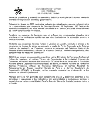 CENTRO DE COMERCIO Y SERVICIOS
PLAN ESTRATEGICO
RED DE HOTELERIA Y TURISMO
formación profesional y extendió sus servicios a todos los municipios de Colombia mediante
alianzas estratégicas con alcaldes y gobernadores.
Actualmente, llega a los 1099 municipios, incluso a los más alejados, con una red corporativa
de comunicaciones que comprende la Dirección General, 33 Regionales, 115 Centros de
Formación Profesional y 45 aulas móviles con acceso a INTERNET, el cual se brinda con más
de 15.000 computadores conectados.
Fortaleció su esquema de formación con un enfoque por competencias laborales para
adaptarse a los parámetros establecidos por otras instituciones de educación superior y
técnica mundiales.
Mediante sus programas Jóvenes Rurales y Jóvenes en Acción, estimula el empleo y la
generación de riqueza del sector agropecuario; a través del Fondo Emprender y del Sistema
Nacional de Incubación de Empresas, refuerza la estrategia del Gobierno Nacional de
fomentar el emprendimiento y, a través de “Colombia Certifica”, reconoce la experiencia y los
conocimientos del trabajador colombiano.
El SENA es pionero en cooperación en América Latina. El Instituto de Formación Profesional
(Infop) de Honduras, el Instituto Técnico de Capacitación y Productividad (Intecap) de
Guatemala, el Instituto Nacional de Cooperación Educativa (Ince) de Venezuela, la Fundación
Nacional para la Capacitación Laboral (Infocal) de Bolivia, el Instituto Nacional de Formación
Técnica Profesional (Infotep) de República Dominicana, el Servicio Nacional de
Adiestramiento en Trabajo Industrial (Senati) de Perú y el Servicio Ecuatoriano de
Capacitación (SECAP) de Ecuador, reciben asesoría presencial en el desarrollo de los
sistemas de formación profesional.
Alianzas claves le han permitido traer conocimiento al país y desarrollar pasantías a los
aprendices y capacitarse a los instructores, con universidades e instituciones técnicas y
tecnológicas de países como México, España, Francia, Alemania, Australia, América Latina y
el Caribe.
 
