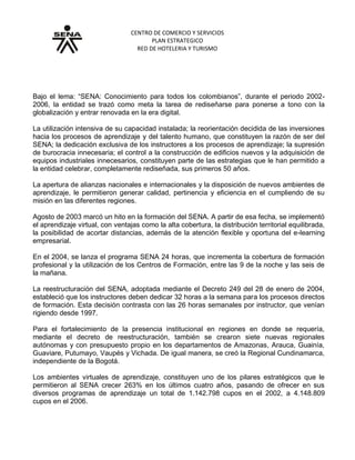 CENTRO DE COMERCIO Y SERVICIOS
PLAN ESTRATEGICO
RED DE HOTELERIA Y TURISMO
GRUPO No. 5. A tono con la globalización y la era digital
Bajo el lema: “SENA: Conocimiento para todos los colombianos”, durante el periodo 2002-
2006, la entidad se trazó como meta la tarea de rediseñarse para ponerse a tono con la
globalización y entrar renovada en la era digital.
La utilización intensiva de su capacidad instalada; la reorientación decidida de las inversiones
hacia los procesos de aprendizaje y del talento humano, que constituyen la razón de ser del
SENA; la dedicación exclusiva de los instructores a los procesos de aprendizaje; la supresión
de burocracia innecesaria; el control a la construcción de edificios nuevos y la adquisición de
equipos industriales innecesarios, constituyen parte de las estrategias que le han permitido a
la entidad celebrar, completamente rediseñada, sus primeros 50 años.
La apertura de alianzas nacionales e internacionales y la disposición de nuevos ambientes de
aprendizaje, le permitieron generar calidad, pertinencia y eficiencia en el cumpliendo de su
misión en las diferentes regiones.
Agosto de 2003 marcó un hito en la formación del SENA. A partir de esa fecha, se implementó
el aprendizaje virtual, con ventajas como la alta cobertura, la distribución territorial equilibrada,
la posibilidad de acortar distancias, además de la atención flexible y oportuna del e-learning
empresarial.
En el 2004, se lanza el programa SENA 24 horas, que incrementa la cobertura de formación
profesional y la utilización de los Centros de Formación, entre las 9 de la noche y las seis de
la mañana.
La reestructuración del SENA, adoptada mediante el Decreto 249 del 28 de enero de 2004,
estableció que los instructores deben dedicar 32 horas a la semana para los procesos directos
de formación. Esta decisión contrasta con las 26 horas semanales por instructor, que venían
rigiendo desde 1997.
Para el fortalecimiento de la presencia institucional en regiones en donde se requería,
mediante el decreto de reestructuración, también se crearon siete nuevas regionales
autónomas y con presupuesto propio en los departamentos de Amazonas, Arauca, Guainía,
Guaviare, Putumayo, Vaupés y Vichada. De igual manera, se creó la Regional Cundinamarca,
independiente de la Bogotá.
Los ambientes virtuales de aprendizaje, constituyen uno de los pilares estratégicos que le
permitieron al SENA crecer 263% en los últimos cuatro años, pasando de ofrecer en sus
diversos programas de aprendizaje un total de 1.142.798 cupos en el 2002, a 4.148.809
cupos en el 2006.
 