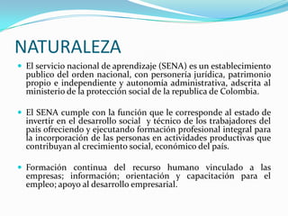 NATURALEZA
 El servicio nacional de aprendizaje (SENA) es un establecimiento
  publico del orden nacional, con personería jurídica, patrimonio
  propio e independiente y autonomía administrativa, adscrita al
  ministerio de la protección social de la republica de Colombia.

 El SENA cumple con la función que le corresponde al estado de
  invertir en el desarrollo social y técnico de los trabajadores del
  país ofreciendo y ejecutando formación profesional integral para
  la incorporación de las personas en actividades productivas que
  contribuyan al crecimiento social, económico del país.

 Formación continua del recurso humano vinculado a las
  empresas; información; orientación y capacitación para el
  empleo; apoyo al desarrollo empresarial.
 