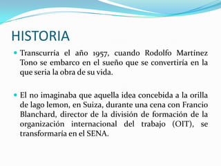HISTORIA
 Transcurría el año 1957, cuando Rodolfo Martínez
 Tono se embarco en el sueño que se convertiría en la
 que seria la obra de su vida.

 El no imaginaba que aquella idea concebida a la orilla
 de lago lemon, en Suiza, durante una cena con Francio
 Blanchard, director de la división de formación de la
 organización internacional del trabajo (OIT), se
 transformaría en el SENA.
 