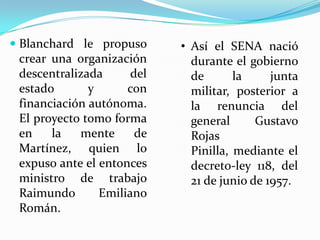  Blanchard le propuso     • Así el SENA nació
  crear una organización     durante el gobierno
  descentralizada    del     de       la     junta
  estado       y     con     militar, posterior a
 financiación autónoma.      la renuncia del
 El proyecto tomo forma      general      Gustavo
 en    la   mente     de     Rojas
 Martínez, quien lo          Pinilla, mediante el
 expuso ante el entonces     decreto-ley 118, del
 ministro de trabajo         21 de junio de 1957.
 Raimundo       Emiliano
 Román.
 