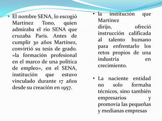  El nombre SENA, lo escogió
                                • la institución que
 Martínez     Tono,    quien      Martínez
 admiraba el rio SENA que         dirijo,        ofreció
 cruzaba Paris. Antes de          instrucción calificada
 cumplir 30 años Martínez,        al talento humano
 convirtió su tesis de grado.     para enfrentarlo los
 «la formación profesional        retos propios de una
 en el marco de una política      industria           en
 de empleo», en el SENA,          crecimiento.
 institución que estuvo
 vinculado durante 17 años      • La naciente entidad
 desde su creación en 1957.       no    solo     formaba
                                  técnicos, sino también
                                  empresarios          y
                                  promovía las pequeñas
                                  y medianas empresas
 