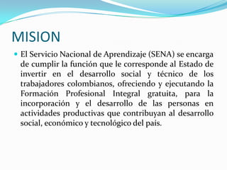 MISION
 El Servicio Nacional de Aprendizaje (SENA) se encarga
 de cumplir la función que le corresponde al Estado de
 invertir en el desarrollo social y técnico de los
 trabajadores colombianos, ofreciendo y ejecutando la
 Formación Profesional Integral gratuita, para la
 incorporación y el desarrollo de las personas en
 actividades productivas que contribuyan al desarrollo
 social, económico y tecnológico del país.
 