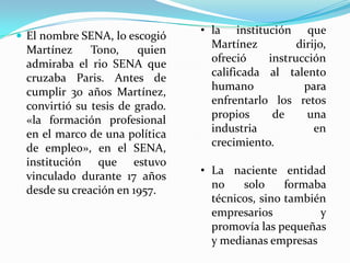  El nombre SENA, lo escogió
                                • la institución que
 Martínez     Tono,    quien      Martínez         dirijo,
 admiraba el rio SENA que         ofreció    instrucción
 cruzaba Paris. Antes de          calificada al talento
 cumplir 30 años Martínez,        humano            para
 convirtió su tesis de grado.     enfrentarlo los retos
 «la formación profesional        propios     de     una
 en el marco de una política      industria            en
 de empleo», en el SENA,          crecimiento.
 institución que estuvo
 vinculado durante 17 años      • La naciente entidad
 desde su creación en 1957.       no    solo     formaba
                                  técnicos, sino también
                                  empresarios          y
                                  promovía las pequeñas
                                  y medianas empresas
 