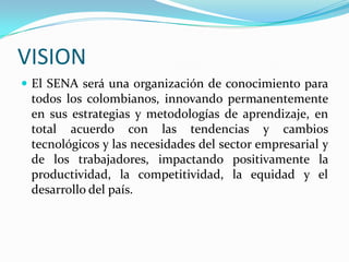 VISION
 El SENA será una organización de conocimiento para
 todos los colombianos, innovando permanentemente
 en sus estrategias y metodologías de aprendizaje, en
 total acuerdo con las tendencias y cambios
 tecnológicos y las necesidades del sector empresarial y
 de los trabajadores, impactando positivamente la
 productividad, la competitividad, la equidad y el
 desarrollo del país.
 