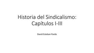 Historia del Sindicalismo:
Capítulos I-III
David Esteban Pardo
 