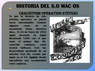 HISTORIA DEL S.O MAC OS(Macintosh Operating System) Ya que la historia de este sistema operativo se puede hacer interminable. Contaré algunas cosas de su nacimiento hasta nuestros días… El 24 de Enero de 1984 Apple presenta su Apple Macintosh 128K con el que viene el primer Mac OS, conocido entonces como System Software. Este fue desarrollado partiendo de un anterior Lisa OS, creado por Apple en el '83. Update: Desde macadictos nos recomiendan estas capturas. 