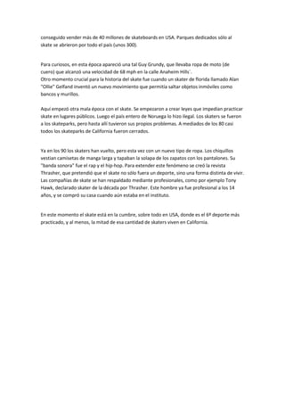 conseguido vender más de 40 millones de skateboards en USA. Parques dedicados sólo al
skate se abrieron por todo el país (unos 300).
Para curiosos, en esta época apareció una tal Guy Grundy, que llevaba ropa de moto (de
cuero) que alcanzó una velocidad de 68 mph en la calle Anaheim Hills´.
Otro momento crucial para la historia del skate fue cuando un skater de florida llamado Alan
"Ollie" Gelfand inventó un nuevo movimiento que permitía saltar objetos inmóviles como
bancos y murillos.
Aquí empezó otra mala época con el skate. Se empezaron a crear leyes que impedían practicar
skate en lugares públicos. Luego el país entero de Noruega lo hizo ilegal. Los skaters se fueron
a los skateparks, pero hasta allí tuvieron sus propios problemas. A mediados de los 80 casi
todos los skateparks de California fueron cerrados.
Ya en los 90 los skaters han vuelto, pero esta vez con un nuevo tipo de ropa. Los chiquillos
vestian camisetas de manga larga y tapaban la solapa de los zapatos con los pantalones. Su
"banda sonora" fue el rap y el hip-hop. Para extender este fenómeno se creó la revista
Thrasher, que pretendió que el skate no sólo fuera un deporte, sino una forma distinta de vivir.
Las compañías de skate se han respaldado mediante profesionales, como por ejemplo Tony
Hawk, declarado skater de la década por Thrasher. Este hombre ya fue profesional a los 14
años, y se compró su casa cuando aún estaba en el instituto.
En este momento el skate está en la cumbre, sobre todo en USA, donde es el 6º deporte más
practicado, y al menos, la mitad de esa cantidad de skaters viven en California.
 