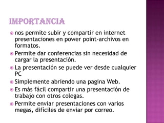  nos permite subir y compartir en internet
presentaciones en power point-archivos en
formatos.
 Permite dar conferencias sin necesidad de
cargar la presentación.
 La presentación se puede ver desde cualquier
PC
 Simplemente abriendo una pagina Web.
 Es más fácil compartir una presentación de
trabajo con otros colegas.
 Permite enviar presentaciones con varios
megas, difíciles de enviar por correo.
 