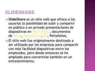  SlideShare es un sitio web que ofrece a los
usuarios la posibilidad de subir y compartir
en público o en privado presentaciones de
diapositivas en PowerPoint, documentos
de Word, OpenOffice,PDF, Portafolios.1
 El sitio web fue originalmente destinado a
ser utilizado por las empresas para compartir
con más facilidad diapositivas entre los
empleados, pero desde entonces se ha
ampliado para convertirse también en un
entretenimiento.
 