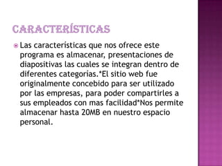  Las características que nos ofrece este
programa es almacenar, presentaciones de
diapositivas las cuales se integran dentro de
diferentes categorías.*El sitio web fue
originalmente concebido para ser utilizado
por las empresas, para poder compartirles a
sus empleados con mas facilidad*Nos permite
almacenar hasta 20MB en nuestro espacio
personal.
 