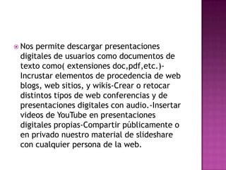 Nos permite descargar presentaciones
digitales de usuarios como documentos de
texto como( extensiones doc,pdf,etc.)-
Incrustar elementos de procedencia de web
blogs, web sitios, y wikis-Crear o retocar
distintos tipos de web conferencias y de
presentaciones digitales con audio.-Insertar
videos de YouTube en presentaciones
digitales propias-Compartir públicamente o
en privado nuestro material de slideshare
con cualquier persona de la web.
 