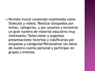  Permite incluir contenido multimedia como
Slidecast y videos.*Realizar búsquedas por
temas, categorías, y por usuarios y encontrar
un gran numero de material educativo muy
interesante.*Seleccionar y organizar
presentaciones favoritas y clasificarlas por
etiquetas y categorías*Personalizar los datos
de nuestra cuenta personal y participar en
grupos y eventos.
 