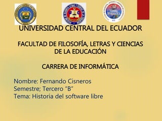 UNIVERSIDAD CENTRAL DEL ECUADOR
FACULTAD DE FILOSOFÍA, LETRAS Y CIENCIAS
DE LA EDUCACIÓN
CARRERA DE INFORMÁTICA
Nombre: Fernando Cisneros
Semestre; Tercero “B”
Tema: Historia del software libre
 