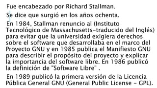 Fue encabezado por Richard Stallman.
Se dice que surgió en los años ochenta.
En 1984, Stallman renuncio al (Instituto
Tecnológico de Massachusetts-traducido del Inglés)
para evitar que la universidad exigiera derechos
sobre el software que desarrollaba en el marco del
Proyecto GNU y en 1985 publica el Manifiesto GNU
para describir el propósito del proyecto y explicar
la importancia del software libre. En 1986 publicó
la definición de "Software Libre" .
En 1989 publicó la primera versión de la Licencia
Pública General GNU (General Public License - GPL).
 