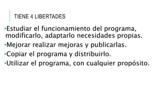 TIENE 4 LIBERTADES
•Estudiar el funcionamiento del programa,
modificarlo, adaptarlo necesidades propias.
•Mejorar realizar mejoras y publicarlas.
•Copiar el programa y distribuirlo.
•Utilizar el programa, con cualquier propósito.
 