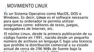 MOVIMIENTO LINUX
Es un Sistema Operativo como MacOS, DOS o
Windows. Es decir, Linux es el software necesario
para que tu ordenador te permita utilizar
programas como: editores de texto, juegos,
navegadores de Internet, etc.
El núcleo Linux, desde la primera publicación de su
código fuente en 1991, nacido desde un pequeño
número de archivos en lenguaje C bajo una licencia
que prohíbe la distribución comercial a su estado
actual de cerca de 296 MiBs de fuente bajo la
 