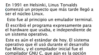 En 1991 en Helsinki, Linus Torvalds
comenzó un proyecto que más tarde llegó a
ser el núcleo Linux.
Esto fue al principio un emulador terminal.
Él escribió el programa expresamente para
el hardware que usaba, e independiente de
un sistema operativo.
Este es aún el estándar de hoy. El sistema
operativo que él usó durante el desarrollo
fue Minix, y el compilador inicial fue el
compilador GNU C, que aún es la opción
 
