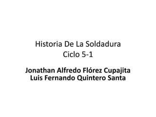 Historia De La Soldadura
Ciclo 5-1
Jonathan Alfredo Flórez Cupajita
Luis Fernando Quintero Santa
 