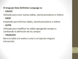 El lenguaje Data Definition Language es
• CREATE
Utilizado para crear nuevas tablas, stored procedures e índices
• DROP
Empleado para eliminar tablas, stored procedures e índices
• ALTER
Utilizado para modificar las tablas agregando campos o
cambiando la definición de los campos
• TRUNCATE
Borra la tabla y la vuelve a crear y no ejecuta ninguna
transacción.
9
 