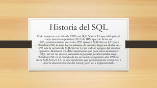 Historia del SQL
Todo empieza en el año de 1989 con SQL Server 1.0 que salió para el
viejo sistemas operativo OS/2 de IBM que vio la luz en
1987, posteriormente en el año 1993 aparece SQL Server 4.21 para
Windows NT, lo raro fue su número de versión, luego en el año de
1995 sale la versión de SQL Server 6.0 en todo el apogeo del sistema
operativo Windows 95, debo mencionar que para estos momentos
SQL server no era tan conocida ni popular, recién tomaba auge
Windows NT en el mundo de los servidor, al siguiente año 1996 se
lanza SQL Server 6.5, es este momento que personalmente comienzo a
ojear la documentación del motor, pero no a implementarlo
 