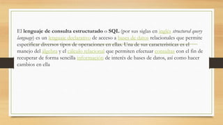 El lenguaje de consulta estructurado o SQL (por sus siglas en inglés structured query
language) es un lenguaje declarativo de acceso a bases de datos relacionales que permite
especificar diversos tipos de operaciones en ellas. Una de sus características es el
manejo del álgebra y el cálculo relacional que permiten efectuar consultas con el fin de
recuperar de forma sencilla información de interés de bases de datos, así como hacer
cambios en ella
 