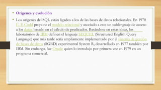 • Orígenes y evolución
• Los orígenes del SQL están ligados a los de las bases de datos relacionales. En 1970
E. F. Codd propone el modelo relacional y asociado a este un sublenguaje de acceso
a los datos basado en el cálculo de predicados. Basándose en estas ideas, los
laboratorios de IBM definen el lenguaje SEQUEL (Structured English Query
Language) que más tarde sería ampliamente implementado por el sistema de gestión
de bases de datos (SGBD) experimental System R, desarrollado en 1977 también por
IBM. Sin embargo, fue Oracle quien lo introdujo por primera vez en 1979 en un
programa comercial.
 