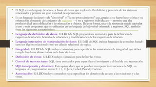 • El SQL es un lenguaje de acceso a bases de datos que explota la flexibilidad y potencia de los sistemas
relacionales y permite así gran variedad de operaciones.
• Es un lenguaje declarativo de "alto nivel" o "de no procedimiento" que, gracias a su fuerte base teórica y su
orientación al manejo de conjuntos de registros —y no a registros individuales— permite una alta
productividad en codificación y la orientación a objetos. De esta forma, una sola sentencia puede equivaler
a uno o más programas que se utilizarían en un lenguaje de bajo nivel orientado a registros. SQL también
tiene las siguientes características:
• Lenguaje de definición de datos: El LDD de SQL proporciona comandos para la definición de
esquemas de relación, borrado de relaciones y modificaciones de los esquemas de relación.
• Lenguaje interactivo de manipulación de datos: El LMD de SQL incluye lenguajes de consultas basado
tanto en álgebra relacional como en cálculo relacional de tuplas.
• Integridad: El LDD de SQL incluye comandos para especificar las restricciones de integridad que deben
cumplir los datos almacenados en la base de datos.
• Definición de vistas: El LDD incluye comandos para definir las vistas.
• Control de transacciones: SQL tiene comandos para especificar el comienzo y el final de una transacción.
• SQL incorporado y dinámico: Esto quiere decir que se pueden incorporar instrucciones de SQL en
lenguajes de programación como: C++, C, Java, Cobol, Pascal y Fortran.
• Autorización: El LDD incluye comandos para especificar los derechos de acceso a las relaciones y a las
vistas.
 