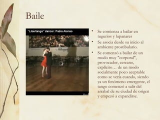 Baile Se comienza a bailar en tugurios y lupanares  Se asocia desde su inicio al ambiente prostibulario. Se comenzó a bailar de un modo muy "corporal", provocador, cercano, explícito… de un modo socialmente poco aceptable como se vería cuando, siendo ya un fenómeno emergente, el tango comenzó a salir del arrabal de su ciudad de origen y empezó a expandirse.  