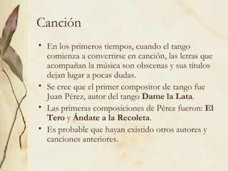 Canción En los primeros tiempos, cuando el tango comienza a convertirse en canción, las letras que acompañan la música son obscenas y sus títulos dejan lugar a pocas dudas. Se cree que el primer compositor de tango fue Juan Pérez, autor del tango  Dame la Lata .  Las primeras composiciones de Pérez fueron:  El Tero  y  Ándate a la Recoleta . Es probable que hayan existido otros autores y canciones anteriores.  